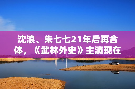 沈浪、朱七七21年后再合体，《武林外史》主演现在过得若何？,高清画质，没有告白，你也可以是球神