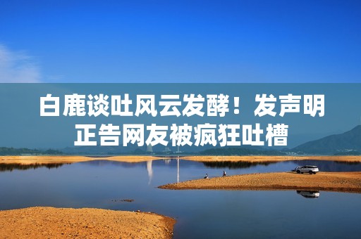 白鹿谈吐风云发酵！发声明正告网友被疯狂吐槽