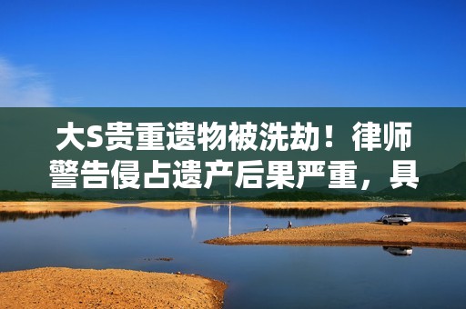 大S贵重遗物被洗劫！律师警告侵占遗产后果严重，具俊晔嫌疑最大