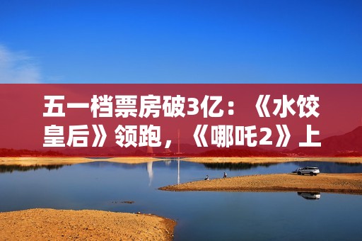 五一档票房破3亿：《水饺皇后》领跑，《哪吒2》上映94天依旧能打