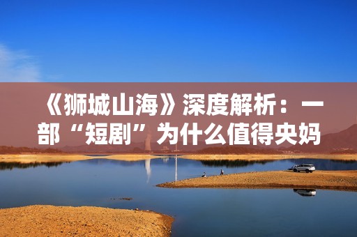 《狮城山海》深度解析：一部“短剧”为什么值得央妈再三推荐？