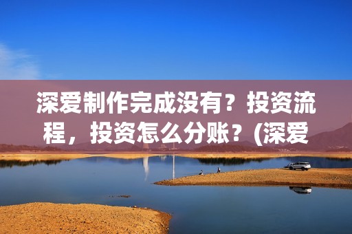 深爱制作完成没有？投资流程，投资怎么分账？(深爱制片人)