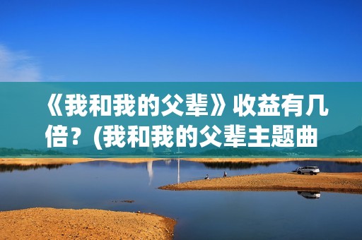 《我和我的父辈》收益有几倍？(我和我的父辈主题曲)