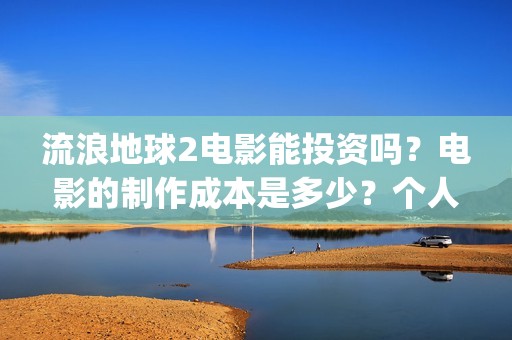 流浪地球2电影能投资吗？电影的制作成本是多少？个人怎么投(流浪地球2电影在线观看免费播放)
