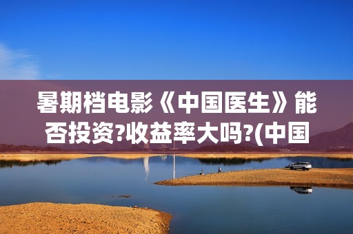 暑期档电影《中国医生》能否投资?收益率大吗?(中国电影暑期档)
