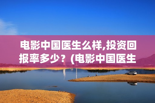 电影中国医生么样,投资回报率多少？(电影中国医生讲什么)