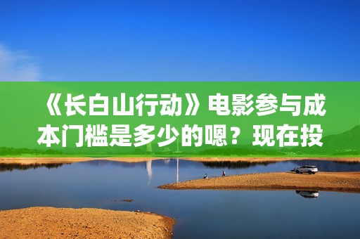 《长白山行动》电影参与成本门槛是多少的嗯？现在投资需要注意什么？制作周期是多久的呢？(长白山行动演员阵容)