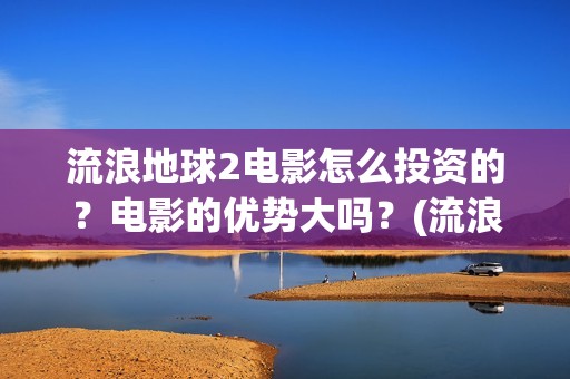流浪地球2电影怎么投资的？电影的优势大吗？(流浪地球2电影什么时候上映)