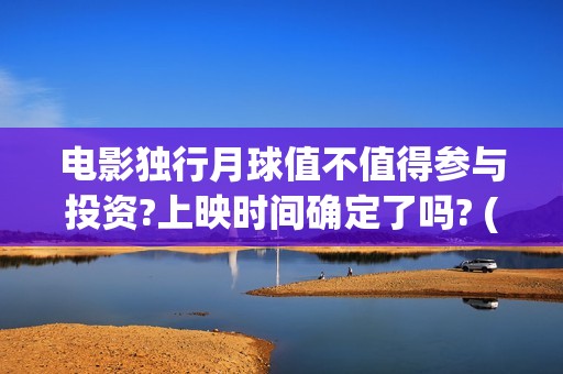 电影独行月球值不值得参与投资?上映时间确定了吗? (电影独行月球值得看吗)