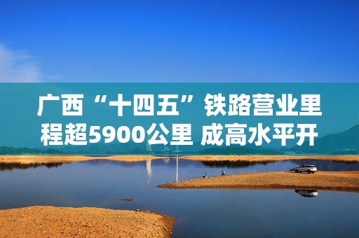 广西“十四五”铁路营业里程超5900公里 成高水平开放引擎