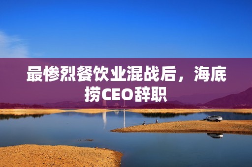 最惨烈餐饮业混战后，海底捞CEO辞职