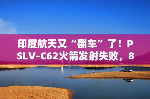 印度航天又“翻车”了！PSLV-C62火箭发射失败，8个月内两连栽，17颗卫星都送进了印度洋