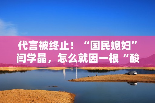 代言被终止！“国民媳妇”闫学晶，怎么就因一根“酸黄瓜”翻车了？