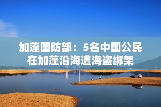 加蓬国防部：5名中国公民在加蓬沿海遭海盗绑架