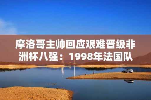 摩洛哥主帅回应艰难晋级非洲杯八强：1998年法国队也经历很多曲折