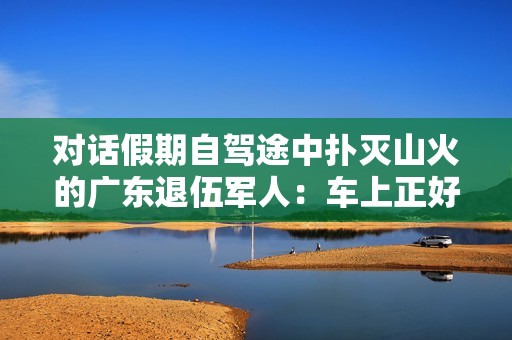 对话假期自驾途中扑灭山火的广东退伍军人：车上正好有灭火器