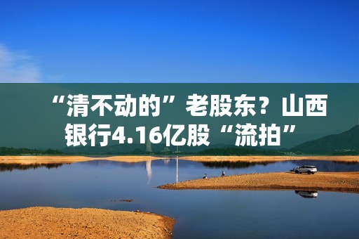 “清不动的”老股东？山西银行4.16亿股“流拍”