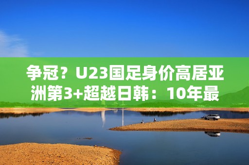 争冠？U23国足身价高居亚洲第3+超越日韩：10年最强欲改11年尴尬