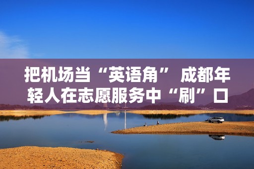 把机场当“英语角” 成都年轻人在志愿服务中“刷”口语