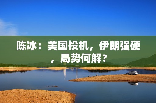 陈冰：美国投机，伊朗强硬，局势何解？