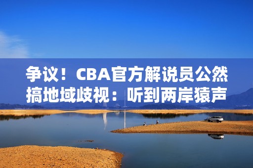 争议！CBA官方解说员公然搞地域歧视：听到两岸猿声处罚结果来了