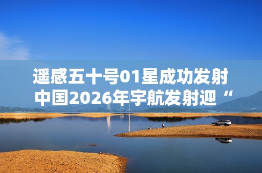 遥感五十号01星成功发射 中国2026年宇航发射迎“开门红”