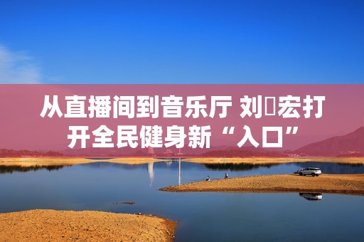 从直播间到音乐厅 刘畊宏打开全民健身新“入口”