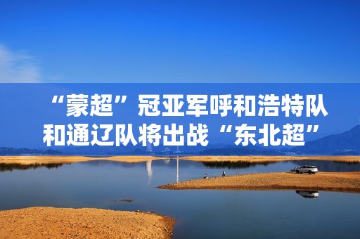 “蒙超”冠亚军呼和浩特队和通辽队将出战“东北超”