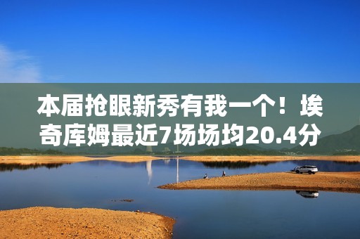 本届抢眼新秀有我一个！埃奇库姆最近7场场均20.4分5板3.4助1.6断