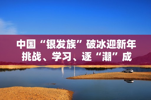中国“银发族”破冰迎新年 挑战、学习、逐“潮”成风尚