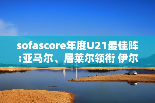 sofascore年度U21最佳阵:亚马尔、居莱尔领衔 伊尔迪兹、杜埃在列