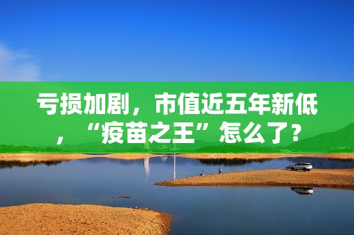 亏损加剧，市值近五年新低，“疫苗之王”怎么了？