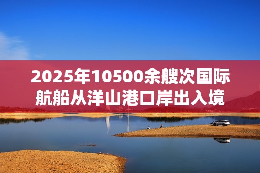 2025年10500余艘次国际航船从洋山港口岸出入境