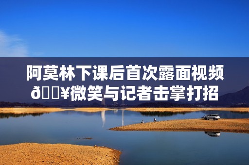 阿莫林下课后首次露面视频🎥微笑与记者击掌打招呼+竖大拇指
