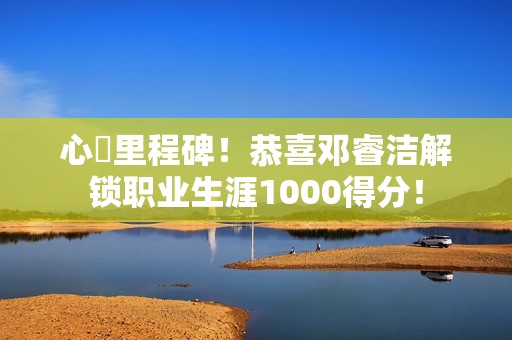 心・里程碑！恭喜邓睿洁解锁职业生涯1000得分！