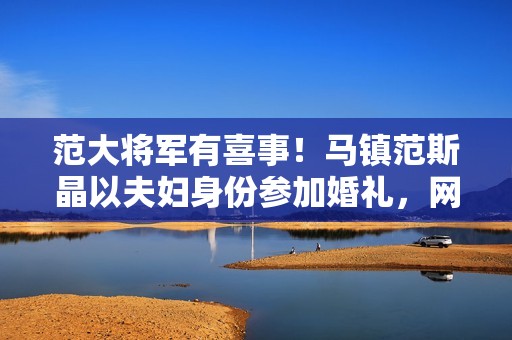 范大将军有喜事！马镇范斯晶以夫妇身份参加婚礼，网传前年已求婚