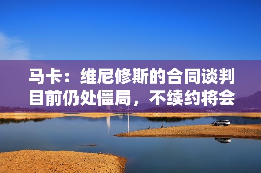 马卡：维尼修斯的合同谈判目前仍处僵局，不续约将会被卖