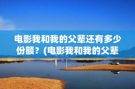 电影我和我的父辈还有多少份额？(电影我和我的父辈简介)