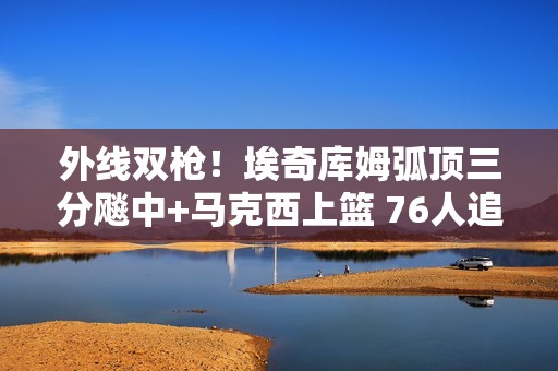 外线双枪！埃奇库姆弧顶三分飚中+马克西上篮 76人追平比分