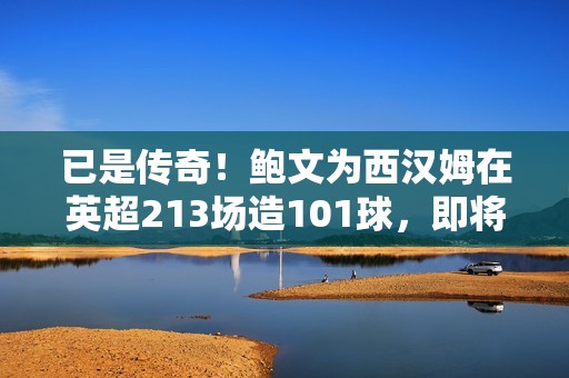 已是传奇！鲍文为西汉姆在英超213场造101球，即将登顶队史榜首