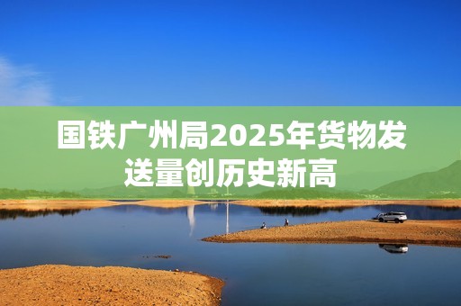 国铁广州局2025年货物发送量创历史新高