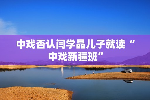 中戏否认闫学晶儿子就读“中戏新疆班”