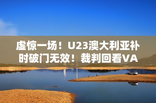 虚惊一场！U23澳大利亚补时破门无效！裁判回看VAR判手球在先