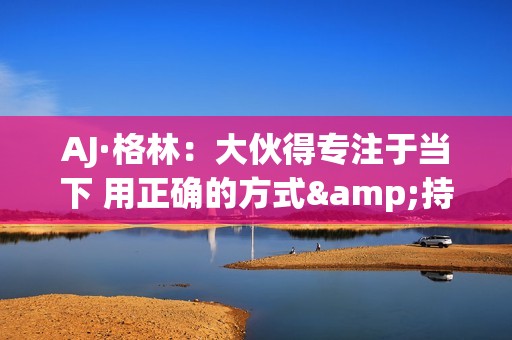 AJ·格林：大伙得专注于当下 用正确的方式&持续地把事情做好