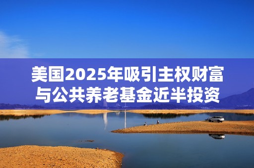 美国2025年吸引主权财富与公共养老基金近半投资
