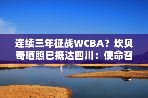 连续三年征战WCBA？坎贝奇晒照已抵达四川：使命召唤🇨🇳🐼