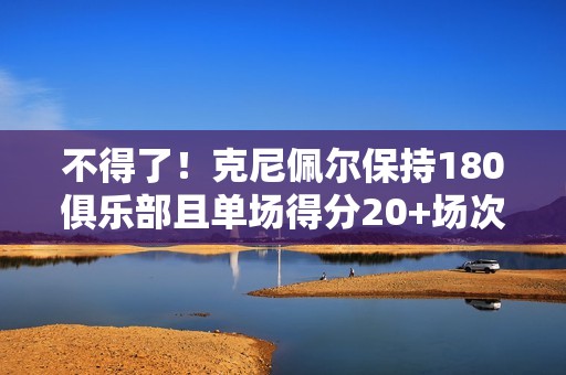 不得了！克尼佩尔保持180俱乐部且单场得分20+场次破新秀库里纪录