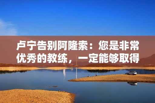 卢宁告别阿隆索：您是非常优秀的教练，一定能够取得巨大成功