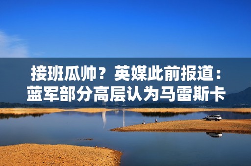 接班瓜帅？英媒此前报道：蓝军部分高层认为马雷斯卡是想主动离队