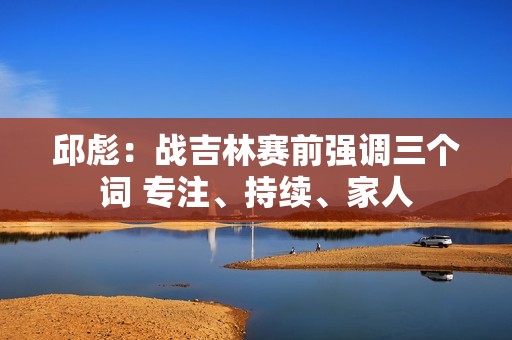 邱彪：战吉林赛前强调三个词 专注、持续、家人